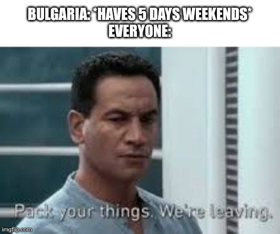 Pack your things. We're leaving. | BULGARIA: *HAVES 5 DAYS WEEKENDS*
EVERYONE: | image tagged in pack your things we're leaving | made w/ Imgflip meme maker