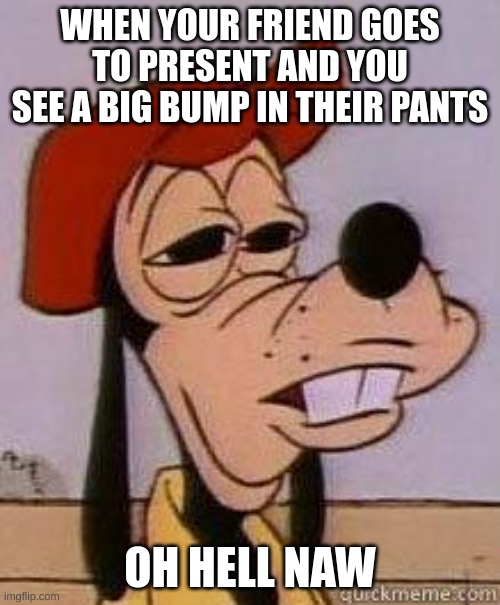 boner moment | WHEN YOUR FRIEND GOES TO PRESENT AND YOU SEE A BIG BUMP IN THEIR PANTS; OH HELL NAW | image tagged in stoned goofy,memes,funny memes,friends,school,embarrassing | made w/ Imgflip meme maker