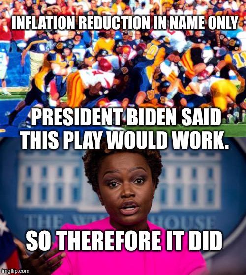 Inflation is reduced, got it! | INFLATION REDUCTION IN NAME ONLY; PRESIDENT BIDEN SAID THIS PLAY WOULD WORK. SO THEREFORE IT DID | image tagged in joe biden,incompetence,dementia,democrats | made w/ Imgflip meme maker