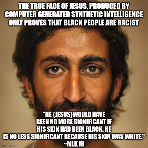 So MLK Jr. Was a Racist then? | THE TRUE FACE OF JESUS, PRODUCED BY COMPUTER GENERATED SYNTHETIC INTELLIGENCE ONLY PROVES THAT BLACK PEOPLE ARE RACIST; "HE {JESUS}WOULD HAVE BEEN NO MORE SIGNIFICANT IF HIS SKIN HAD BEEN BLACK. HE IS NO LESS SIGNIFICANT BECAUSE HIS SKIN WAS WHITE."
~MLK JR | image tagged in jesus christ,liberal logic,mlk jr | made w/ Imgflip meme maker