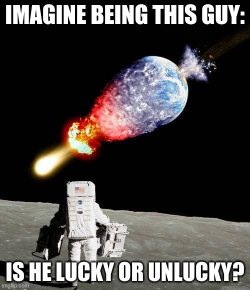 asteroid hits earth | IMAGINE BEING THIS GUY:; IS HE LUCKY OR UNLUCKY? | image tagged in asteroid hits earth | made w/ Imgflip meme maker