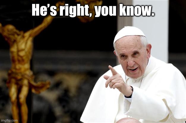 angry pope francis | He’s right, you know. | image tagged in angry pope francis | made w/ Imgflip meme maker