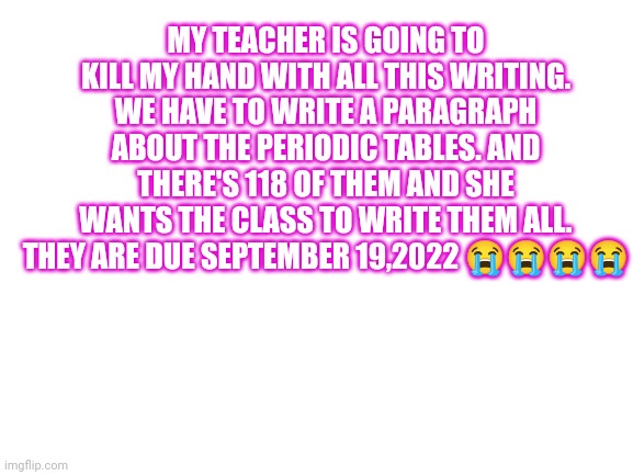 Why!!!!!! | MY TEACHER IS GOING TO KILL MY HAND WITH ALL THIS WRITING. WE HAVE TO WRITE A PARAGRAPH ABOUT THE PERIODIC TABLES. AND THERE'S 118 OF THEM AND SHE WANTS THE CLASS TO WRITE THEM ALL. THEY ARE DUE SEPTEMBER 19,2022 😭😭😭😭 | image tagged in blank white template | made w/ Imgflip meme maker