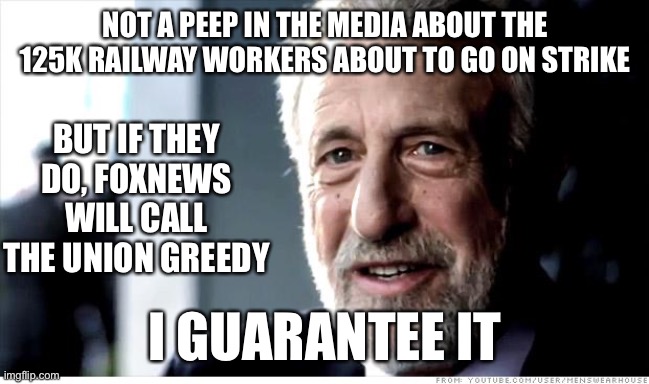 I stand 100% with the union. Solidarity forever! | NOT A PEEP IN THE MEDIA ABOUT THE 125K RAILWAY WORKERS ABOUT TO GO ON STRIKE; BUT IF THEY DO, FOXNEWS WILL CALL THE UNION GREEDY; I GUARANTEE IT | image tagged in memes,i guarantee it,union,railroad,foxnews | made w/ Imgflip meme maker