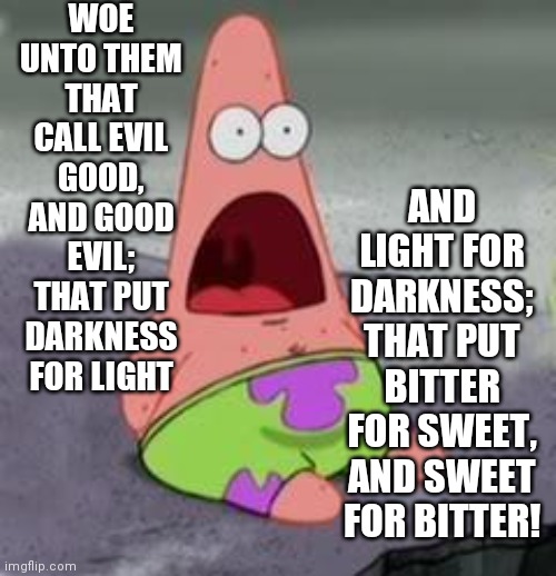 Suprised Patrick | WOE UNTO THEM THAT CALL EVIL GOOD, AND GOOD EVIL; THAT PUT DARKNESS FOR LIGHT AND LIGHT FOR DARKNESS; THAT PUT BITTER FOR SWEET, AND SWEET F | image tagged in suprised patrick | made w/ Imgflip meme maker