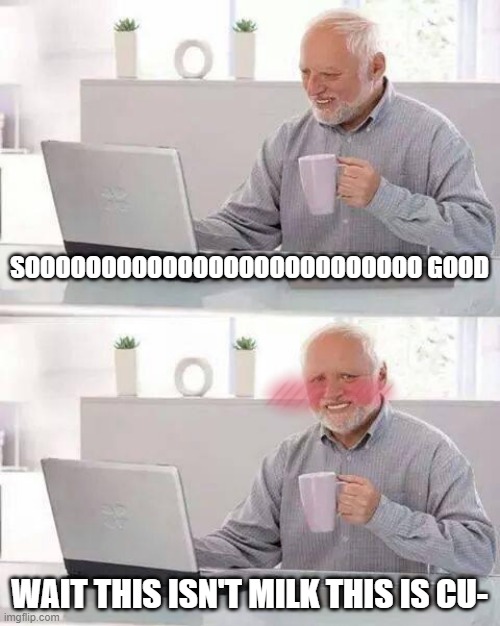 Wait- OH GOD NO | SOOOOOOOOOOOOOOOOOOOOOOOOOO GOOD; WAIT THIS ISN'T MILK THIS IS CU- | image tagged in memes,hide the pain harold | made w/ Imgflip meme maker