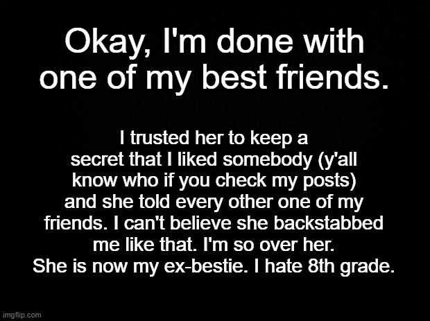 I specifically told her to keep it a secret :( | Okay, I'm done with one of my best friends. I trusted her to keep a secret that I liked somebody (y'all know who if you check my posts) and she told every other one of my friends. I can't believe she backstabbed me like that. I'm so over her. She is now my ex-bestie. I hate 8th grade. | image tagged in ex bestie,backstabber,im so sad,secrets revealed,help me | made w/ Imgflip meme maker