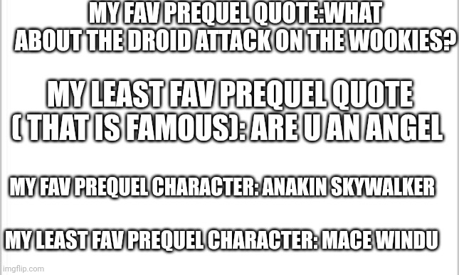 O dunno why I post it | MY FAV PREQUEL QUOTE:WHAT ABOUT THE DROID ATTACK ON THE WOOKIES? MY LEAST FAV PREQUEL QUOTE ( THAT IS FAMOUS): ARE U AN ANGEL; MY FAV PREQUEL CHARACTER: ANAKIN SKYWALKER; MY LEAST FAV PREQUEL CHARACTER: MACE WINDU | image tagged in white background,star wars,anakin skywalker,mace windu,star wars prequels,droids | made w/ Imgflip meme maker