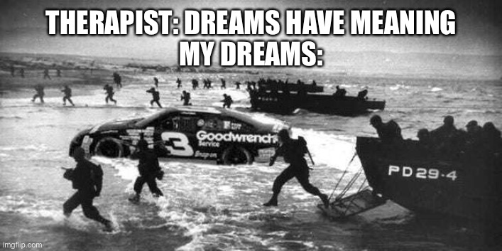 Credits to somebody on discord | THERAPIST: DREAMS HAVE MEANING
MY DREAMS: | image tagged in d-day,nascar | made w/ Imgflip meme maker