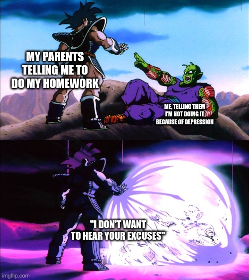 You Ever Had This Happen To You? |  MY PARENTS TELLING ME TO DO MY HOMEWORK; ME, TELLING THEM I'M NOT DOING IT BECAUSE OF DEPRESSION; "I DON'T WANT TO HEAR YOUR EXCUSES" | image tagged in dbz turles | made w/ Imgflip meme maker
