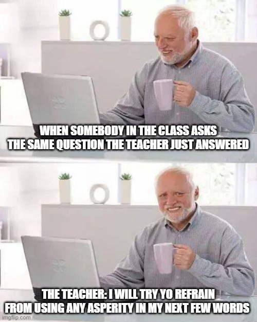Hide the Pain Harold | WHEN SOMEBODY IN THE CLASS ASKS THE SAME QUESTION THE TEACHER JUST ANSWERED; THE TEACHER: I WILL TRY YO REFRAIN FROM USING ANY ASPERITY IN MY NEXT FEW WORDS | image tagged in memes,hide the pain harold | made w/ Imgflip meme maker
