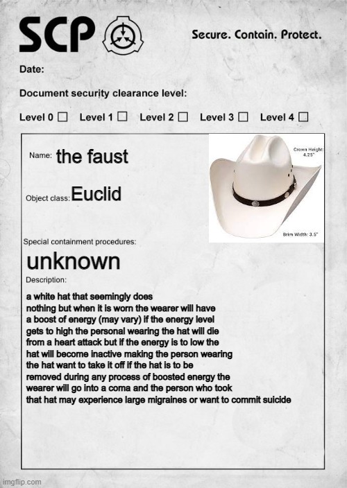 SCP document | the faust; Euclid; unknown; a white hat that seemingly does nothing but when it is worn the wearer will have a boost of energy (may vary) if the energy level gets to high the personal wearing the hat will die from a heart attack but if the energy is to low the hat will become inactive making the person wearing the hat want to take it off if the hat is to be removed during any process of boosted energy the wearer will go into a coma and the person who took that hat may experience large migraines or want to commit suicide | image tagged in scp document | made w/ Imgflip meme maker