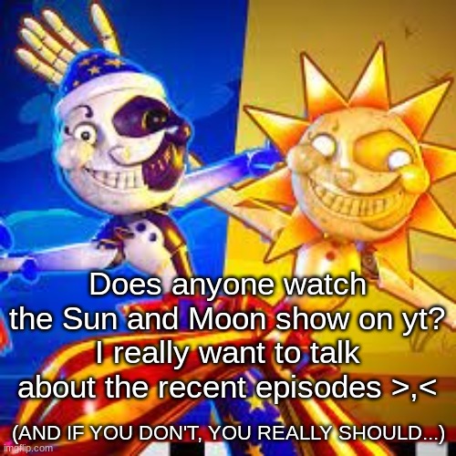 I REALLY want to talk to someone about it |  Does anyone watch the Sun and Moon show on yt?
I really want to talk about the recent episodes >,<; (AND IF YOU DON'T, YOU REALLY SHOULD...) | image tagged in fnaf,sun and moon show,youtube,fnaf sb | made w/ Imgflip meme maker