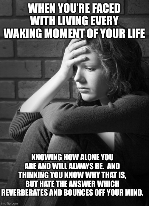 Find Simeone While You Still Have Time…2 | WHEN YOU’RE FACED WITH LIVING EVERY WAKING MOMENT OF YOUR LIFE; KNOWING HOW ALONE YOU ARE AND WILL ALWAYS BE.  AND THINKING YOU KNOW WHY THAT IS, BUT HATE THE ANSWER WHICH REVERBERATES AND BOUNCES OFF YOUR MIND. | image tagged in disappointed sad girl,memes,life,reality,depression sadness hurt pain anxiety,real life | made w/ Imgflip meme maker