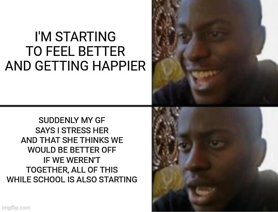 I wish this wasn't a true story but it did happen |  I'M STARTING TO FEEL BETTER AND GETTING HAPPIER; SUDDENLY MY GF SAYS I STRESS HER AND THAT SHE THINKS WE WOULD BE BETTER OFF IF WE WEREN'T TOGETHER, ALL OF THIS WHILE SCHOOL IS ALSO STARTING | image tagged in oh yeah oh no,depression,depressing | made w/ Imgflip meme maker