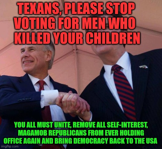 Gov. Greg Abbott & Lt. Gov. Dan Patrick | TEXANS, PLEASE STOP       VOTING FOR MEN WHO            KILLED YOUR CHILDREN; YOU ALL MUST UNITE, REMOVE ALL SELF-INTEREST, MAGAMOB REPUBLICANS FROM EVER HOLDING OFFICE AGAIN AND BRING DEMOCRACY BACK TO THE USA | image tagged in gov greg abbott lt gov dan patrick | made w/ Imgflip meme maker