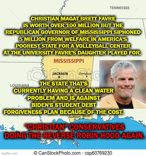 Welfare King | CHRISTIAN MAGAT BRETT FAVRE IS WORTH OVER 100 MILLION BUT THE REPUBLICAN GOVERNOR OF MISSISSIPPI SIPHONED 5 MILLION FROM WELFARE IN AMERICA'S POOREST STATE FOR A VOLLEYBALL CENTER AT THE UNIVERSITY FAVRE'S DAUGHTER PLAYED FOR. THE STATE THAT'S CURRENTLY HAVING A CLEAN WATER PROBLEM AND IS AGAINST BIDEN'S STUDENT DEBT FORGIVENESS PLAN BECAUSE OF THE COST. "CHRISTIAN" CONSERVATIVES DOING THE REVERSE ROBIN HOOD AGAIN. | image tagged in mississippi,conservatives,robin hood,republicans,welfare | made w/ Imgflip meme maker