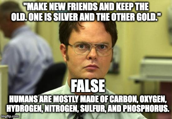 Schrute knows chem part 1 |  "MAKE NEW FRIENDS AND KEEP THE OLD. ONE IS SILVER AND THE OTHER GOLD."; FALSE; HUMANS ARE MOSTLY MADE OF CARBON, OXYGEN, HYDROGEN, NITROGEN, SULFUR, AND PHOSPHORUS. | image tagged in memes,dwight schrute | made w/ Imgflip meme maker