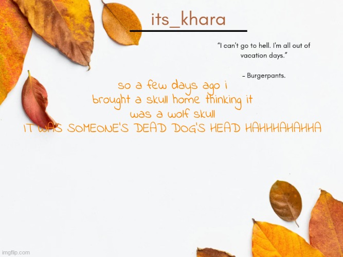khara's tempie | so a few days ago i brought a skull home thinking it was a wolf skull
IT WAS SOMEONE'S DEAD DOG'S HEAD HAHHHAHAHHA | image tagged in khara's tempie | made w/ Imgflip meme maker