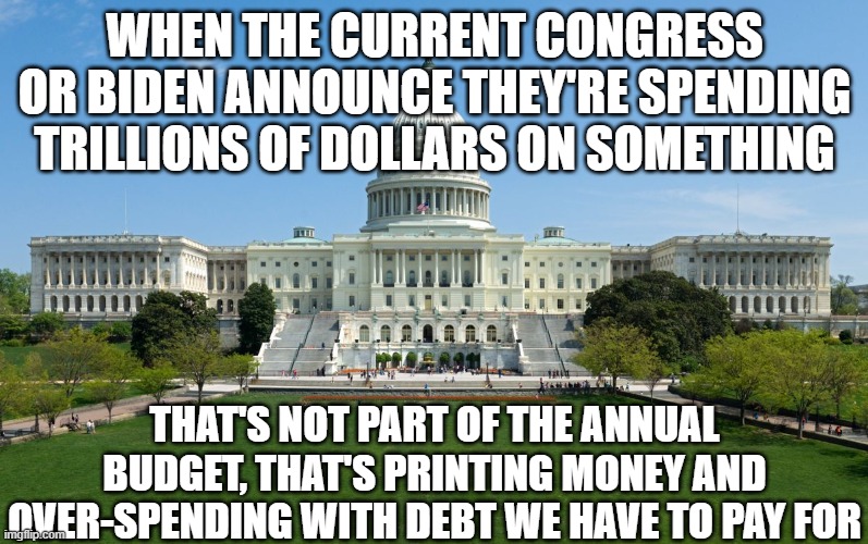 capitol hill | WHEN THE CURRENT CONGRESS OR BIDEN ANNOUNCE THEY'RE SPENDING TRILLIONS OF DOLLARS ON SOMETHING; THAT'S NOT PART OF THE ANNUAL BUDGET, THAT'S PRINTING MONEY AND OVER-SPENDING WITH DEBT WE HAVE TO PAY FOR | image tagged in capitol hill | made w/ Imgflip meme maker