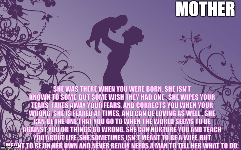 Mom |  MOTHER; SHE WAS THERE WHEN YOU WERE BORN. SHE ISN'T KNOWN TO SOME, BUT SOME WISH THEY HAD ONE . SHE WIPES YOUR TEARS, TAKES AWAY YOUR FEARS, AND CORRECTS YOU WHEN YOUR WRONG. SHE IS FEARED AT TIMES, AND CAN BE LOVING AS WELL . SHE CAN BE THE ONE THAT YOU GO TO WHEN THE WORLD SEEMS TO BE AGAINST YOU OR THINGS GO WRONG. SHE CAN NURTURE YOU AND TEACH YOU ABOUT LIFE. SHE SOMETIMES ISN'T MEANT TO BE A WIFE, BUT MEANT TO BE ON HER OWN AND NEVER REALLY NEEDS A MAN TO TELL HER WHAT TO DO. | image tagged in mom,mothers,memories,love,beautiful,woman | made w/ Imgflip meme maker