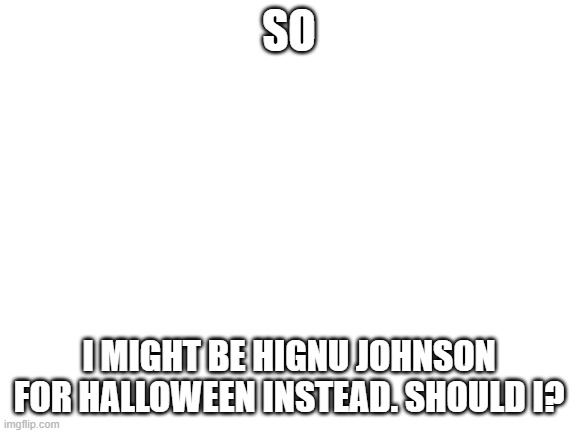 https://imgflip.com/i/6sglv7   this is what he looks like. i wont post a pic sadly | SO; I MIGHT BE HIGNU JOHNSON FOR HALLOWEEN INSTEAD. SHOULD I? | image tagged in blank white template | made w/ Imgflip meme maker