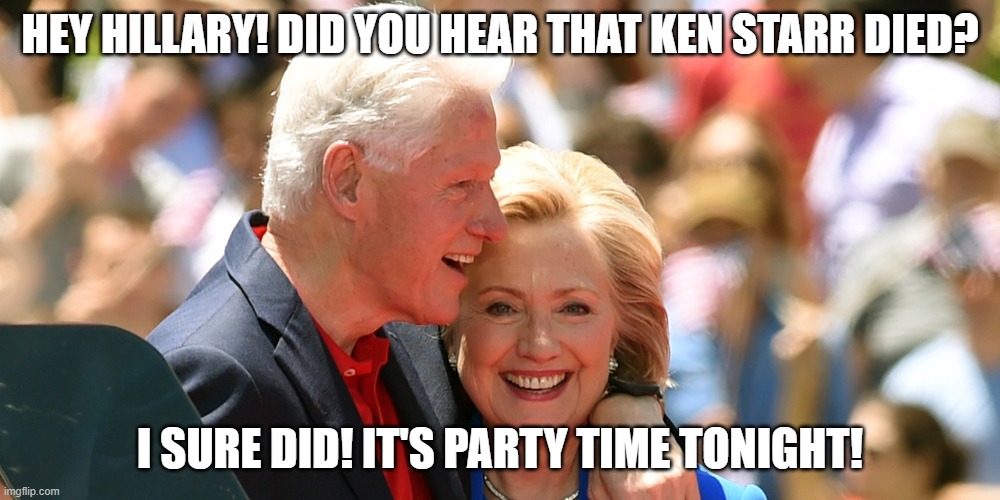 Happy days are here again! |  HEY HILLARY! DID YOU HEAR THAT KEN STARR DIED? I SURE DID! IT'S PARTY TIME TONIGHT! | image tagged in hillary clinton,bill clinton | made w/ Imgflip meme maker