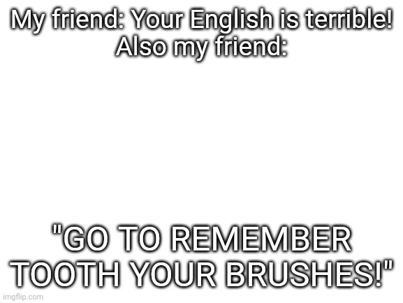 My friend is arrogant. I think. | My friend: Your English is terrible!
Also my friend:; "GO TO REMEMBER TOOTH YOUR BRUSHES!" | image tagged in blank white template,friends | made w/ Imgflip meme maker