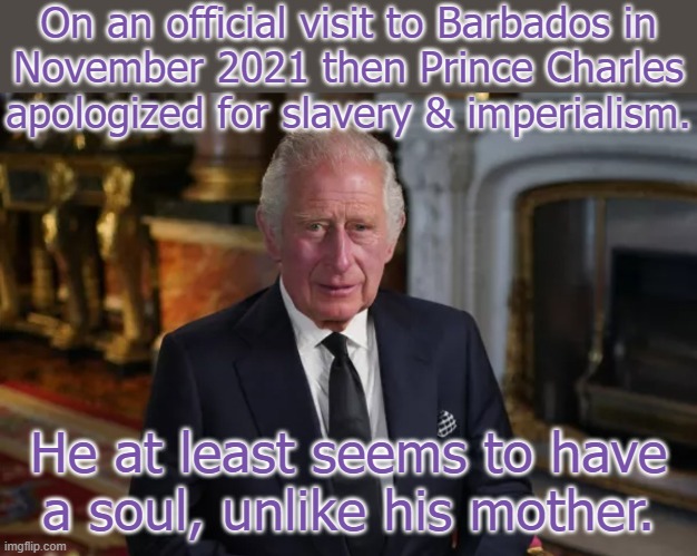 Elizabeth had records of her human rights abuses destroyed. | On an official visit to Barbados in
November 2021 then Prince Charles apologized for slavery & imperialism. He at least seems to have a soul, unlike his mother. | image tagged in king charles iii,history of the world,oppression,british royals,next generation | made w/ Imgflip meme maker
