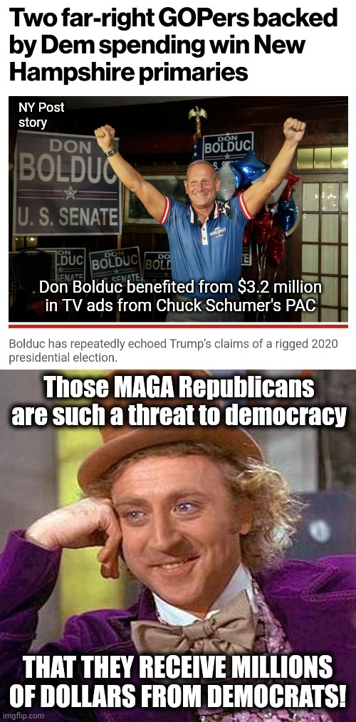 Democrats are supporting MAGA Republicans more than you are | NY Post
story; Don Bolduc benefited from $3.2 million
in TV ads from Chuck Schumer's PAC; Those MAGA Republicans are such a threat to democracy; THAT THEY RECEIVE MILLIONS OF DOLLARS FROM DEMOCRATS! | image tagged in memes,creepy condescending wonka,democrats,maga,republicans,joe biden | made w/ Imgflip meme maker