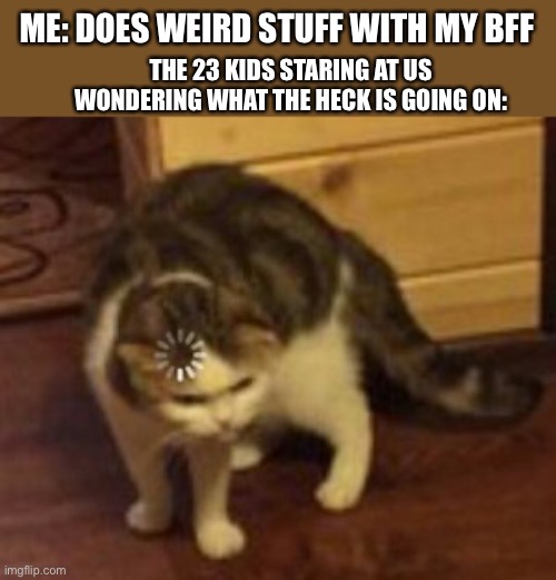 When we are just being weird |  ME: DOES WEIRD STUFF WITH MY BFF; THE 23 KIDS STARING AT US WONDERING WHAT THE HECK IS GOING ON: | image tagged in loading cat | made w/ Imgflip meme maker
