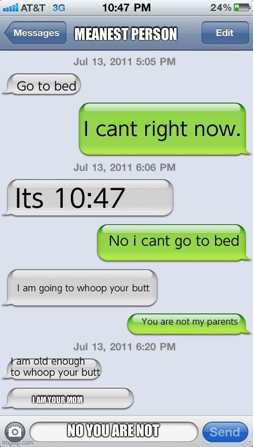 These messages are not going well... | MEANEST PERSON; Go to bed; I cant right now. Its 10:47; No i cant go to bed; I am going to whoop your butt; You are not my parents; I am old enough to whoop your butt; I AM YOUR MOM; NO YOU ARE NOT | image tagged in texting messages blank | made w/ Imgflip meme maker