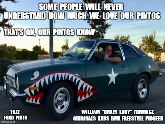Ford Pinto |  SOME  PEOPLE  WILL  NEVER  UNDERSTAND  HOW  MUCH  WE  LOVE  OUR  PINTOS; THAT'S  OK,  OUR  PINTOS  KNOW; 1972  FORD  PINTO; WILLIAM  "CRAZY  LACY"  FURMAGE  ORIGINALS  VANS  BMX FREESTYLE  PIONEER | image tagged in concreteandsmog,furmage,furmlife,vans,craylacy,fordpinto | made w/ Imgflip meme maker