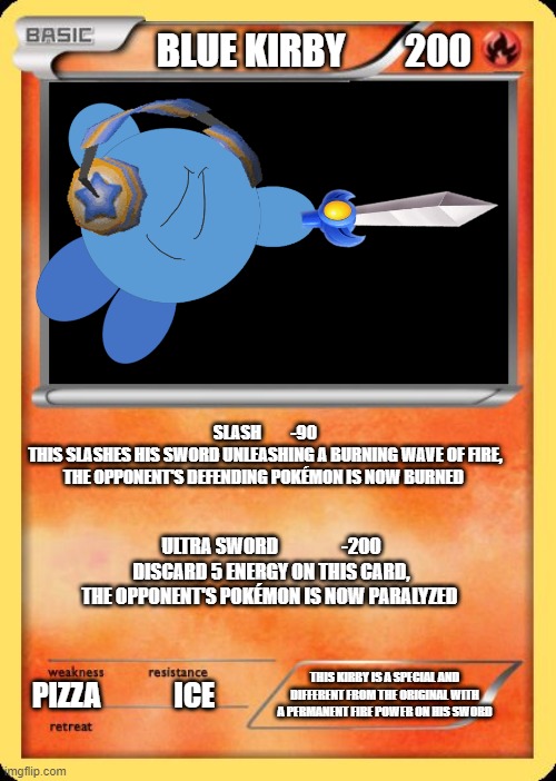 Blue kirby | BLUE KIRBY        200; SLASH         -90
THIS SLASHES HIS SWORD UNLEASHING A BURNING WAVE OF FIRE, THE OPPONENT'S DEFENDING POKÉMON IS NOW BURNED; ULTRA SWORD                 -200
DISCARD 5 ENERGY ON THIS CARD, THE OPPONENT'S POKÉMON IS NOW PARALYZED; THIS KIRBY IS A SPECIAL AND DIFFERENT FROM THE ORIGINAL WITH A PERMANENT FIRE POWER ON HIS SWORD; PIZZA             ICE | image tagged in blank pokemon card | made w/ Imgflip meme maker