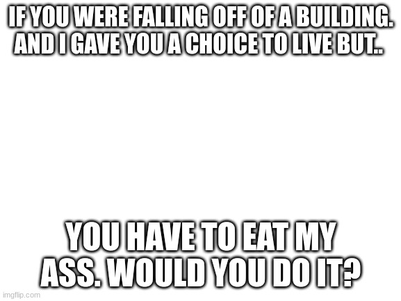 Would you? |  IF YOU WERE FALLING OFF OF A BUILDING. AND I GAVE YOU A CHOICE TO LIVE BUT.. YOU HAVE TO EAT MY ASS. WOULD YOU DO IT? | image tagged in blank white template | made w/ Imgflip meme maker