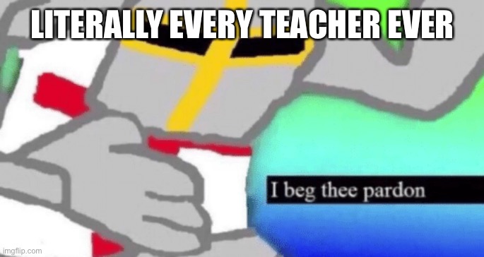 I beg thee pardon | LITERALLY EVERY TEACHER EVER | image tagged in i beg thee pardon | made w/ Imgflip meme maker