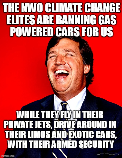 TUCKER LAUGHING | THE NWO CLIMATE CHANGE
ELITES ARE BANNING GAS
POWERED CARS FOR US; WHILE THEY FLY IN THEIR PRIVATE JETS, DRIVE AROUND IN
 THEIR LIMOS AND EXOTIC CARS,
 WITH THEIR ARMED SECURITY | image tagged in tucker laughing,tucker tonight,tucker carlson,fox news | made w/ Imgflip meme maker