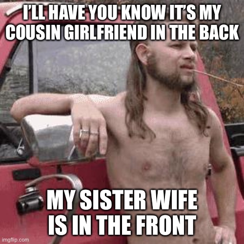 almost redneck | I’LL HAVE YOU KNOW IT’S MY COUSIN GIRLFRIEND IN THE BACK MY SISTER WIFE IS IN THE FRONT | image tagged in almost redneck | made w/ Imgflip meme maker