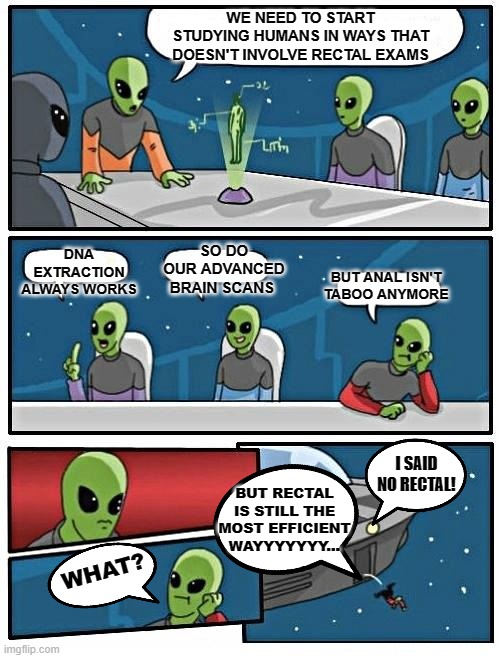 It's All Alien | WE NEED TO START STUDYING HUMANS IN WAYS THAT DOESN'T INVOLVE RECTAL EXAMS; DNA EXTRACTION ALWAYS WORKS; SO DO OUR ADVANCED BRAIN SCANS; BUT ANAL ISN'T TABOO ANYMORE; I SAID NO RECTAL! BUT RECTAL IS STILL THE MOST EFFICIENT WAYYYYYYY... WHAT? | image tagged in memes,alien meeting suggestion,humor,dark humor,funny,uh | made w/ Imgflip meme maker
