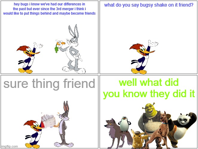 if bugs bunny and woody woodpecker became friends | hey bugs i know we've had our differences in the past but ever since the 3rd merger i think i would like to put things behind and maybe become friends; what do you say bugsy shake on it friend? sure thing friend; well what did you know they did it | image tagged in memes,blank comic panel 2x2,warner bros,universal studios,friendship,forgiveness | made w/ Imgflip meme maker