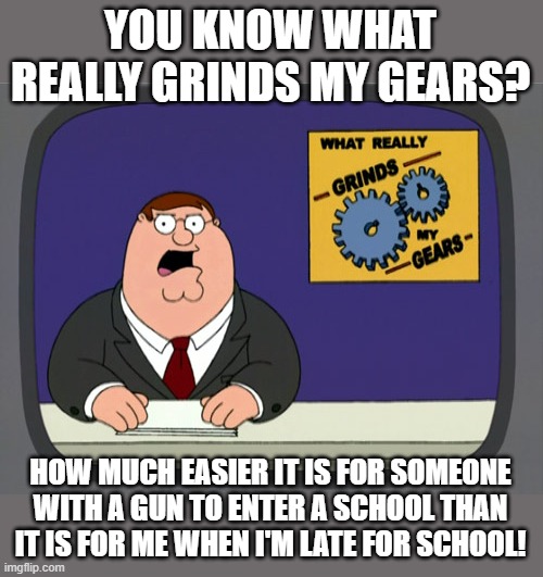 Unsecured Schools For Some, Not For Others | YOU KNOW WHAT REALLY GRINDS MY GEARS? HOW MUCH EASIER IT IS FOR SOMEONE WITH A GUN TO ENTER A SCHOOL THAN IT IS FOR ME WHEN I'M LATE FOR SCHOOL! | image tagged in memes,peter griffin news,school,school shooting,guns,wtf | made w/ Imgflip meme maker