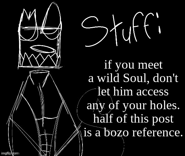 IWUEHRJODPPPJOPDERIJKOKDJCFRHJKCJHHHHHHHHH | if you meet a wild Soul, don't let him access any of your holes.
half of this post is a bozo reference. | image tagged in iwuehrjodpppjopderijkokdjcfrhjkcjhhhhhhhhh | made w/ Imgflip meme maker