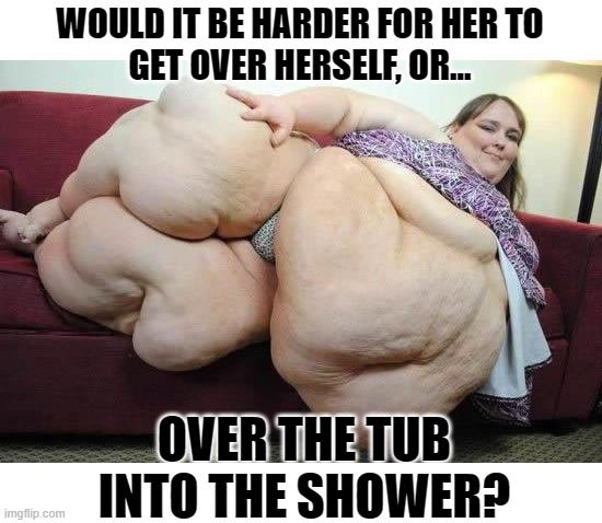 Mission Impossible? | WOULD IT BE HARDER FOR HER TO
GET OVER HERSELF, OR... OVER THE TUB INTO THE SHOWER? | image tagged in fat girl,memes,dark humor,funny not funny,obese,bad joke | made w/ Imgflip meme maker