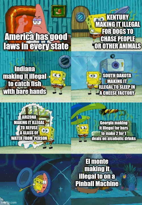 Spongebob diapers meme |  KENTURY MAKING IT ILLEGAL FOR DOGS TO CHASE PEOPLE OR OTHER ANIMALS; America has good laws in every state; Indiana making it illegal to catch fish with bare hands; SOUTH DAKOTA MAKING IT ILLEGAL TO SLEEP IN A CHEESE FACTORY; ARIZONA MAKING IT ILLEGAL TO REFUSE A GLASS OF WATER FROM  PERSON; Georgia making it illegal for bars to make 2 for 1 deals on alcoholic drinks; El monte making it illegal to on a Pinball Machine | image tagged in spongebob diapers meme | made w/ Imgflip meme maker
