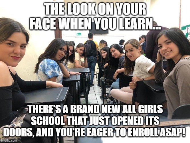 We Need More Of These Schools | THE LOOK ON YOUR FACE WHEN YOU LEARN... THERE'S A BRAND NEW ALL GIRLS SCHOOL THAT JUST OPENED ITS DOORS, AND YOU'RE EAGER TO ENROLL ASAP! | image tagged in girls in class looking back,memes,all girls school,girl power,girls only | made w/ Imgflip meme maker