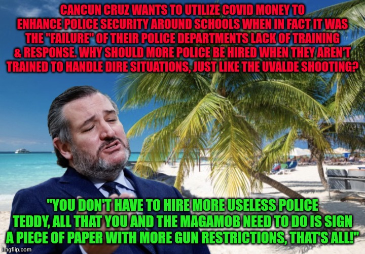 Ted Cruz Cancun | CANCUN CRUZ WANTS TO UTILIZE COVID MONEY TO ENHANCE POLICE SECURITY AROUND SCHOOLS WHEN IN FACT IT WAS THE "FAILURE" OF THEIR POLICE DEPARTMENTS LACK OF TRAINING & RESPONSE. WHY SHOULD MORE POLICE BE HIRED WHEN THEY AREN'T TRAINED TO HANDLE DIRE SITUATIONS, JUST LIKE THE UVALDE SHOOTING? "YOU DON'T HAVE TO HIRE MORE USELESS POLICE TEDDY, ALL THAT YOU AND THE MAGAMOB NEED TO DO IS SIGN A PIECE OF PAPER WITH MORE GUN RESTRICTIONS, THAT'S ALL!" | image tagged in ted cruz cancun | made w/ Imgflip meme maker