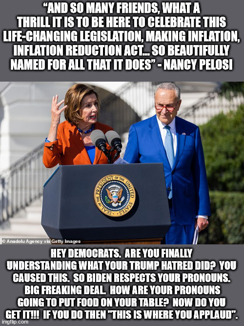 Yeah, I would say causing inflation to hurt the poor and then giving them a tax increase is going to be "life changing" | “AND SO MANY FRIENDS, WHAT A THRILL IT IS TO BE HERE TO CELEBRATE THIS LIFE-CHANGING LEGISLATION, MAKING INFLATION, INFLATION REDUCTION ACT… SO BEAUTIFULLY NAMED FOR ALL THAT IT DOES” - NANCY PELOSI; HEY DEMOCRATS.  ARE YOU FINALLY UNDERSTANDING WHAT YOUR TRUMP HATRED DID?  YOU CAUSED THIS.  SO BIDEN RESPECTS YOUR PRONOUNS.  BIG FREAKING DEAL.  HOW ARE YOUR PRONOUNS GOING TO PUT FOOD ON YOUR TABLE?  NOW DO YOU GET IT!!!  IF YOU DO THEN "THIS IS WHERE YOU APPLAUD". | image tagged in nothing pelosi said was true,pelosi is a professional liar | made w/ Imgflip meme maker