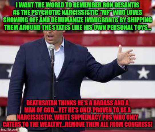 Governor Ron DeSantis - Nazi Misogynist | I WANT THE WORLD TO REMEMBER RON DESANTIS AS THE PSYCHOTIC NARCISSISTIC "MF" WHO LOVES SHOWING OFF AND DEHUMANIZE IMMIGRANTS BY SHIPPING THEM AROUND THE STATES LIKE HIS OWN PERSONAL TOYS... DEATHSATAN THINKS HE'S A BADASS AND A MAN OF GOD....YET HE'S ONLY PROVEN TO BE A NARCISSISTIC, WHITE SUPREMACY POS WHO ONLY CATERS TO THE WEALTHY...REMOVE THEM ALL FROM CONGRESS! | image tagged in governor ron desantis - nazi misogynist | made w/ Imgflip meme maker