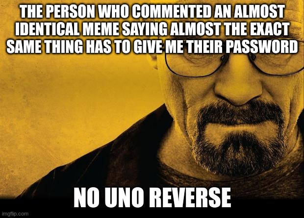 Breaking bad | THE PERSON WHO COMMENTED AN ALMOST IDENTICAL MEME SAYING ALMOST THE EXACT SAME THING HAS TO GIVE ME THEIR PASSWORD NO UNO REVERSE | image tagged in breaking bad | made w/ Imgflip meme maker