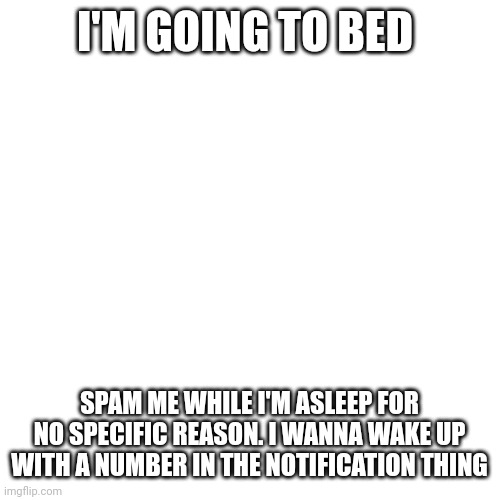 Blank Transparent Square Meme | I'M GOING TO BED; SPAM ME WHILE I'M ASLEEP FOR NO SPECIFIC REASON. I WANNA WAKE UP WITH A NUMBER IN THE NOTIFICATION THING | image tagged in memes,blank transparent square | made w/ Imgflip meme maker